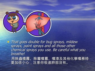 That goes double for bug sprays, mildew sprays, paint sprays and all those other chemical sprays you use. Be careful what you breathe! 用除蟲噴霧、除霉噴霧、噴漆及其他化學噴務時要加倍小心，注意你吸進肺部沒有。 