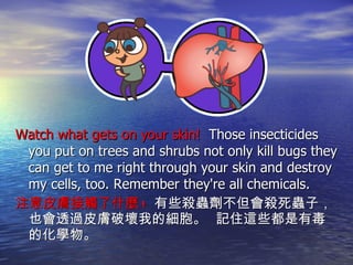 Watch what gets on your skin!  Those insecticides you put on trees and shrubs not only kill bugs they can get to me right through your skin and destroy my cells, too. Remember they're all chemicals. 注意皮膚接觸了什麼 !  有些殺蟲劑不但會殺死蟲子，也會透過皮膚破壞我的細胞。  記住這些都是有毒的化學物。 