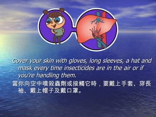Cover your skin with gloves, long sleeves, a hat and mask every time insecticides are in the air or if you're handling them. 當你向空中噴殺蟲劑或接觸它時，要戴上手套、穿長袖、戴上帽子及戴口罩。 