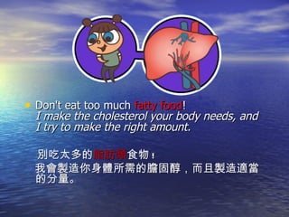 Don't eat too much  fatty food !  I make the cholesterol your body needs, and I try to make the right amount.  別吃太多的 脂肪類 食物 ! 我會製造你身體所需的膽固醇，而且製造適當的分量。 