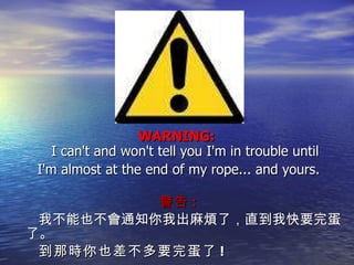 WARNING:  I can't and won't tell you I'm in trouble until I'm almost at the end of my rope... and yours. 警告 : 我不能也不會通知你我出麻煩了，直到我快要完蛋了。 到那時你也差不多要完蛋了 ! 