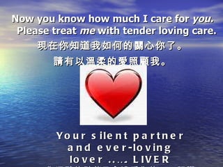 Now you know how much I care for  you. Please treat  me  with tender loving care. 現在你知道我如何的關心你了。 請有以溫柔的愛照顧我。 Your silent partner and ever-loving lover ..…. LIVER 你沉默的夥伴及永遠愛你的……肝臟 