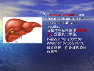 7. I  remove poisons  from the air, exhaust smoke and chemicals you breathe.  我在你呼吸時為你 消除毒物 、煙霧及化學品。 Without me, you'd be poisoned by pollutants! 如果沒我，你會被污染物所毒害。 