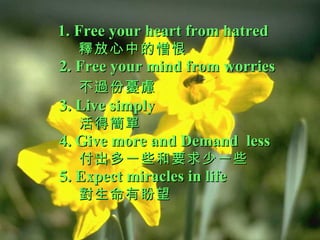 1. Free your heart from hatred   釋放心中的憎恨 2. Free your mind from worries   不過份憂慮   3. Live simply   活得簡單 4. Give more and Demand  less    付出多一些和要求少一些  5. Expect miracles in life   對生命有盼望 