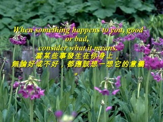 When something happens to you, good or bad,  consider what it means . 當某些事發生在你身上， 無論好或不好，都應該想一想它的意義。 