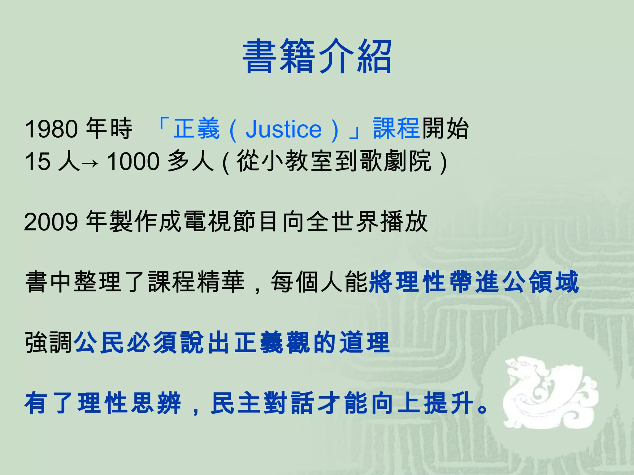 書籍介紹 1980 年時  「正義（ Justice ）」課程 開始 15 人-> 1000 多人 ( 從小教室到歌劇院 ) 2009 年製作成電視節目向全世界播放　 書中整理了課程精華，每個人能 將理性帶進公領域 強調 公民必須說出正義觀的道理 有了理性思辨，民主對話才能向上提升。 