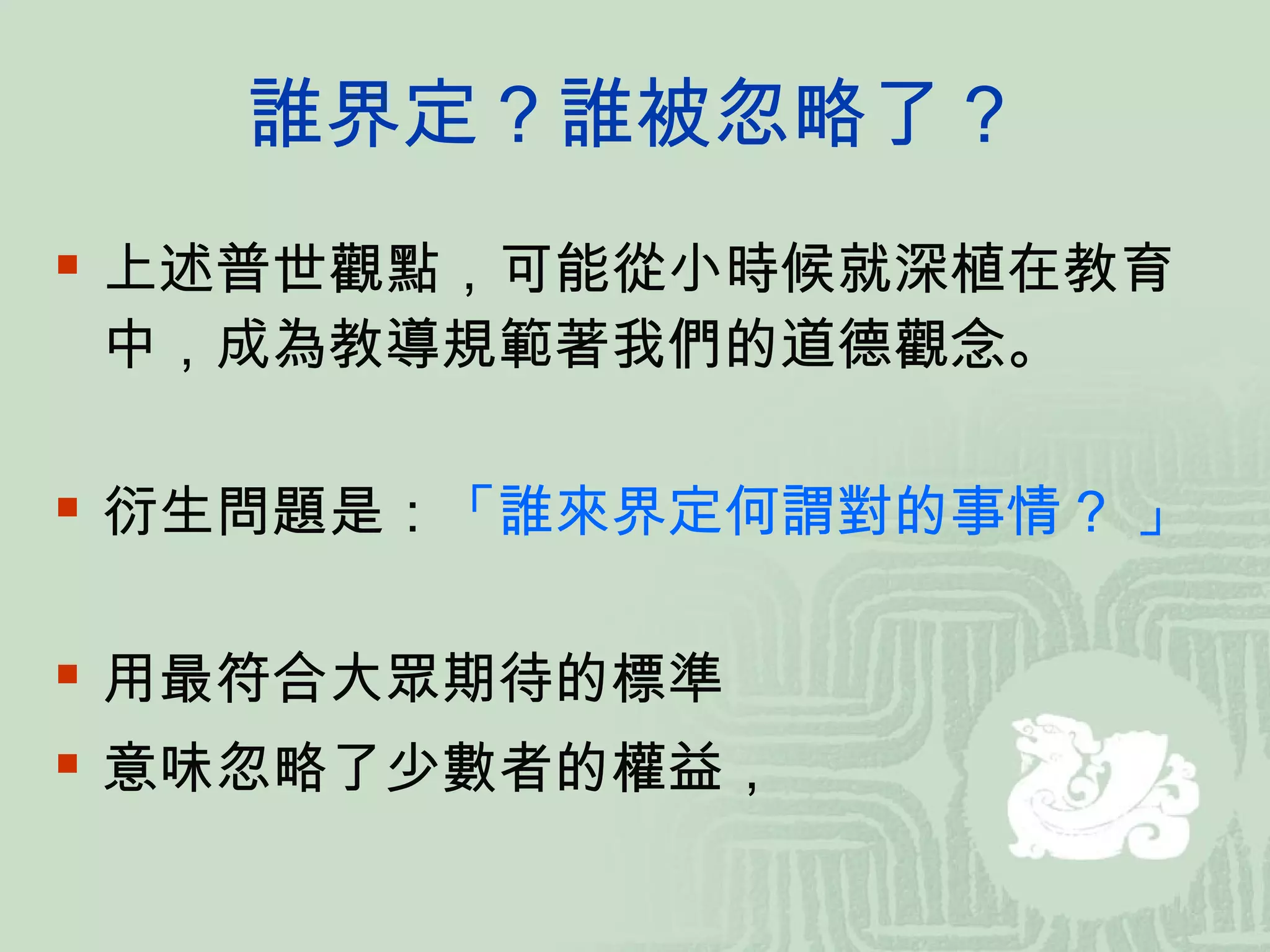 誰界定？誰被忽略了？ 上述普世觀點，可能從小時候就深植在教育中，成為教導規範著我們的道德觀念。 衍生問題是： 「誰來界定何謂對的事情？ 」 用最符合大眾期待的標準 意味忽略了少數者的權益， 