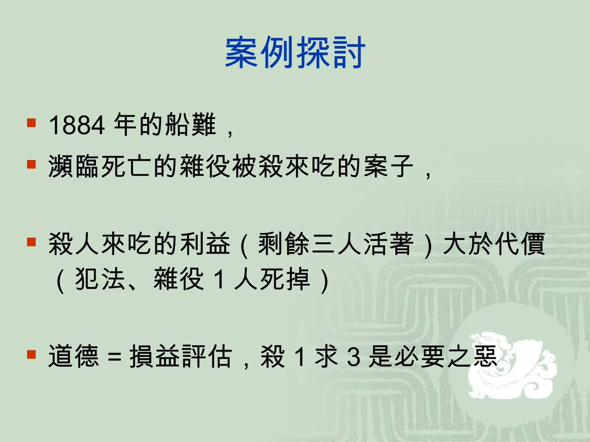 案例探討 1884 年的船難， 瀕臨死亡的雜役被殺來吃的案子， 殺人來吃的利益（剩餘三人活著）大於代價（犯法、雜役 1 人死掉） 道德 = 損益評估，殺 1 求 3 是必要之惡 
