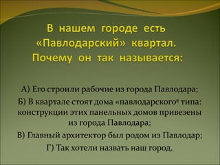 А) Его строили рабочие из города Павлодара; Б) В квартале стоят дома «павлодарского» типа: конструкции этих панельных домов привезены из города Павлодара; В) Главный архитектор был родом из Павлодар; Г) Так хотели назвать наш город. 