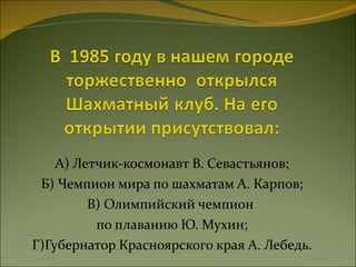 А) Летчик-космонавт В. Севастьянов; Б) Чемпион мира по шахматам А. Карпов; В) Олимпийский чемпион  по плаванию Ю. Мухин; Г)Губернатор Красноярского края А. Лебедь. 