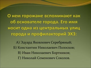 А) Эдуард Яковлевич Серебряный; Б) Константин Николаевич Полосков; В) Иван Николаевич Бортников; Г) Николай Семенович Соколов. 