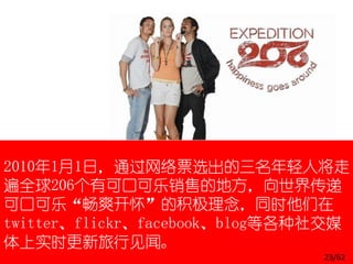 2010年1月1日，通过网络票选出的三名年轻人将走
遍全球206个有可口可乐销售的地方，向世界传递
可口可乐“畅爽开怀”的积极理念，同时他们在
twitter、flickr、facebook、blog等各种社交媒
体上实时更新旅行见闻。
                               23/62
 