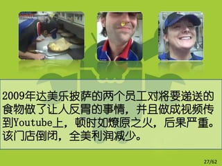 2009年达美乐披萨的两个员工对将要递送的
食物做了让人反胃的事情，并且做成视频传
到Youtube上，顿时如燎原之火，后果严重。
该门店倒闭，全美利润减少。

                     27/62
 