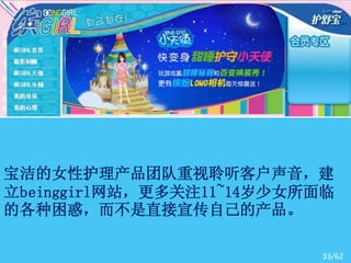 宝洁的女性护理产品团队重视聆听客户声音，建
立beinggirl网站，更多关注11~14岁少女所面临
的各种困惑，而不是直接宣传自己的产品。

                          33/62
 