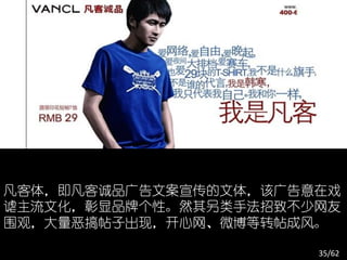 凡客体，即凡客诚品广告文案宣传的文体，该广告意在戏
谑主流文化，彰显品牌个性。然其另类手法招致不少网友
围观，大量恶搞帖子出现，开心网、微博等转帖成风。

                       35/62
 