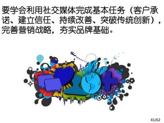要学会利用社交媒体完成基本任务（客户承
诺、建立信任、持续改善、突破传统创新），
完善营销战略，夯实品牌基础。




                  41/62
 