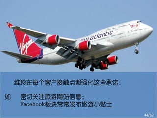 维珍在每个客户接触点都强化这些承诺：

如   密切关注旅游网站信息；
    Facebook板块常常发布旅游小贴士
                          44/62
 