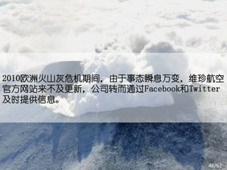 2010欧洲火山灰危机期间，由于事态瞬息万变，维珍航空
官方网站来不及更新，公司转而通过Facebook和Twitter
及时提供信息。




                             46/62
 