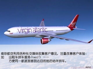 维珍航空利用各种社交媒体收集客户意见，注重改善客户体验：
如  出租车拼车服务(taxi2) ——
   方便同一航班旅客到达目的地后结伴拼车。
                           48/62
 