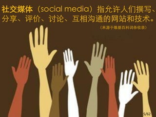 社交媒体（social media）指允许人们撰写、
分享、评价、讨论、互相沟通的网站和技术。
               （来源于维基百科词条收录）




                          5/62
 