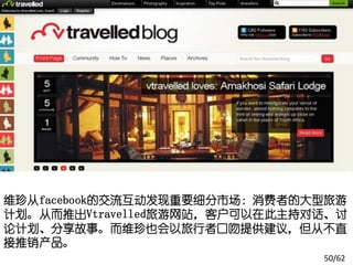 维珍从facebook的交流互动发现重要细分市场：消费者的大型旅游
计划。从而推出Vtravelled旅游网站，客户可以在此主持对话、讨
论计划、分享故事。而维珍也会以旅行者口吻提供建议，但从不直
接推销产品。
                               50/62
 