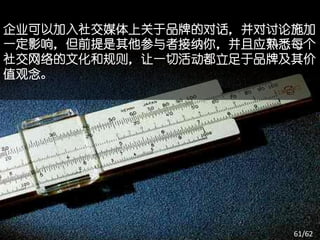 企业可以加入社交媒体上关于品牌的对话，并对讨论施加
一定影响，但前提是其他参与者接纳你，并且应熟悉每个
社交网络的文化和规则，让一切活动都立足于品牌及其价
值观念。




                       61/62
 