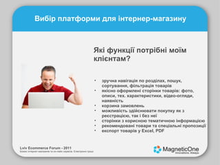 «Полунички» сервісу: проста форма готові варіанти зворотнього зв’язку для управління відгуками www.betaeasy.com Lviv Ecommerce Forum - 2011 Бізнес інтернет-магазинів та он-лайн сервісів. Електронні гроші. Вибір платформи для інтернер-магазину Які функції потрібні моїм клієнтам? зручна навігація по розділах, пошук, сортування, фільтрація товарів якісно оформлені сторінки товарів: фото, описи, тех. характеристики, відео-огляди, наявність корзина замовлень можливість здійснювати покупку як з реєстрацією, так і без неї сторінки з корисною тематичною інформацією рекомендовані товари та спеціальні пропозиції експорт товарів у Excel, PDF 