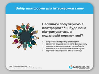 Lviv Ecommerce Forum - 2011 Бізнес інтернет-магазинів та он-лайн сервісів. Електронні гроші. Вибір платформи для інтернер-магазину Наскільки популярною є платформа? Чи буде вона підтримуватись в подальшій перспективі? витрати на підтримку платформи розвиток, додавання нового функціоналу наявність кваліфікованих розробників наявність готових додаткових модулів доробка специфічних для Вас секцій 