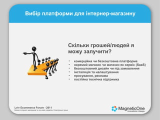 Lviv Ecommerce Forum - 2011 Бізнес інтернет-магазинів та он-лайн сервісів. Електронні гроші. Вибір платформи для інтернер-магазину Скільки грошей/людей я можу залучити? комерційна чи безкоштовна платформа окремий магазин чи магазин як сервіс (SaaS) безкоштовний дизайн чи під замовлення інсталяція та налаштування просування, реклама постійна технічна підтримка 