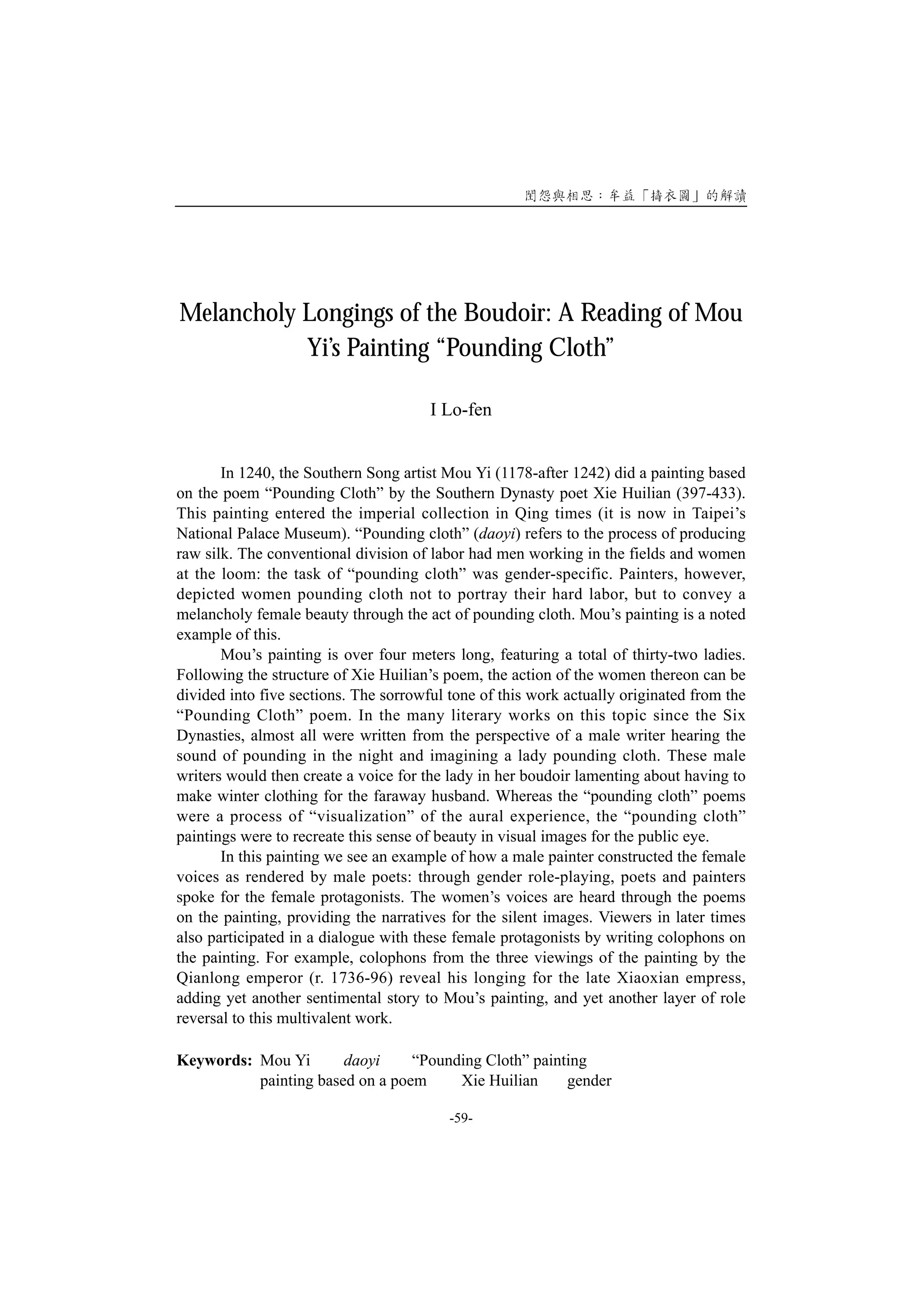 Melancholy Longings of the Boudoir: A Reading of Mou
           Yi’s Painting “Pounding Cloth”

                                       I Lo-fen


       In 1240, the Southern Song artist Mou Yi (1178-after 1242) did a painting based
on the poem “Pounding Cloth” by the Southern Dynasty poet Xie Huilian (397-433).
This painting entered the imperial collection in Qing times (it is now in Taipei’s
National Palace Museum). “Pounding cloth” (daoyi) refers to the process of producing
raw silk. The conventional division of labor had men working in the fields and women
at the loom: the task of “pounding cloth” was gender-specific. Painters, however,
depicted women pounding cloth not to portray their hard labor, but to convey a
melancholy female beauty through the act of pounding cloth. Mou’s painting is a noted
example of this.
       Mou’s painting is over four meters long, featuring a total of thirty-two ladies.
Following the structure of Xie Huilian’s poem, the action of the women thereon can be
divided into five sections. The sorrowful tone of this work actually originated from the
“Pounding Cloth” poem. In the many literary works on this topic since the Six
Dynasties, almost all were written from the perspective of a male writer hearing the
sound of pounding in the night and imagining a lady pounding cloth. These male
writers would then create a voice for the lady in her boudoir lamenting about having to
make winter clothing for the faraway husband. Whereas the “pounding cloth” poems
were a process of “visualization” of the aural experience, the “pounding cloth”
paintings were to recreate this sense of beauty in visual images for the public eye.
       In this painting we see an example of how a male painter constructed the female
voices as rendered by male poets: through gender role-playing, poets and painters
spoke for the female protagonists. The women’s voices are heard through the poems
on the painting, providing the narratives for the silent images. Viewers in later times
also participated in a dialogue with these female protagonists by writing colophons on
the painting. For example, colophons from the three viewings of the painting by the
Qianlong emperor (r. 1736-96) reveal his longing for the late Xiaoxian empress,
adding yet another sentimental story to Mou’s painting, and yet another layer of role
reversal to this multivalent work.

Keywords: Mou Yi       daoyi     “Pounding Cloth” painting
          painting based on a poem     Xie Huilian     gender

                                          -59-
 
