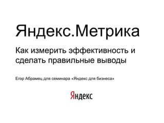 Яндекс.Метрика
Как измерить эффективность и
сделать правильные выводы

Егор Абрамец для семинара «Яндекс для бизнеса»
 
