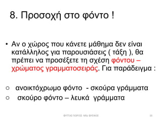 8 .  Προσοχή στο φόντο ! Αν ο χώρος που κάνετε μάθημα δεν είναι κατάλληλος για παρουσιάσεις ( τάξη ), θα πρέπει να προσέξετε τη σχέση  φόντου – χρώματος γραμματοσειράς . Για παράδειγμα : ανοικτόχρωμο φόντο  - σκούρα γράμματα σκούρο φόντο – λευκά  γράμματα ΦΥΤΤΑΣ ΓΙΩΡΓΟΣ - MSc  ΦΥΣΙΚΟΣ 