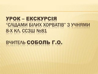 Урок – екскурсія“Слідами білих Хорватів” з учнями 8-х кл. ССЗШ №81Вчитель Соболь Г.О.