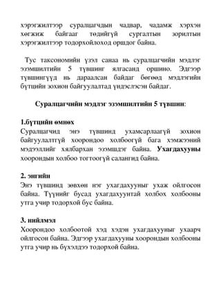 хэрэгжилтээр   суралцагчдын   чадвар,   чадамж   хэрхэн 
хөгжиж   байгааг   төдийгүй   сургалтын   зорилтын 
хэрэгжилтээр тодорхойлоход оршдог байна.

  Тус   таксономийн   үзэл   санаа   нь   суралцагчийн   мэдлэг 
эзэмшилтийн   5   түвшинг   ялгасанд   оршино.   Эдгээр 
түвшингүүд   нь   дараалсан   байдаг   бөгөөд   мэдлэгийн 
бүтцийн зохион байгуулалтад үндэслэсэн байдаг.

     Суралцагчийн мэдлэг эзэмшилтийн 5 түвшин:

1.бүтцийн өмнөх
Суралцагчид   энэ   түвшинд   ухамсарлаагүй   зохион 
байгуулалтгүй   хоорондоо   холбоогүй   бага   хэмжээний 
мэдээллийг   хялбархан   эзэмшдэг   байна.  Ухагдахууны 
хоорондын холбоо тогтоогүй салангид байна.

2. энгийн 
Энэ   түвшинд   зөвхөн   нэг   ухагдахууныг   ухаж   ойлгосон 
байна.   Түүнийг   бусад   ухагдахуунтай   холбох   холбооны 
утга учир тодорхой бус байна.

3. нийлмэл
Хоорондоо   холбоотой   хэд   хэдэн   ухагдахууныг   ухаарч 
ойлгосон байна. Эдгээр ухагдахууны хоорондын холбооны 
утга учир нь бүхэлдээ тодорхой байна.
 