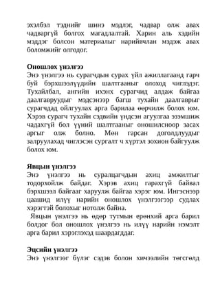 эхэлбэл тэднийг шинэ мэдлэг, чадвар олж авах
чадваргүй болгох магадлалтай. Харин аль хэдийн
мэддэг болсон материалыг нарийвчлан мэдэж авах
боломжийг олгодог.

Оношлох үнэлгээ
Энэ үнэлгээ нь сурагчдын сурах үйл ажиллагаанд гарч
буй бэрхшээлүүдийн шалтгааныг олоход чиглэдэг.
Тухайлбал, ангийн ихэнх сурагчид алдаж байгаа
даалгавруудыг мэдсэнээр багш тухайн даалгаврыг
сурагчдад ойлгуулах арга барилаа өөрчилж болох юм.
Хэрэв сурагч тухайн сэдвийн үндсэн агуулгаа эзэмшиж
чадахгүй бол үүний шалтгааныг оношилсноор засах
аргыг олж болно. Мөн гарсан доголдлуудыг
залруулахад чиглэсэн сургалт ч хүртэл зохион байгуулж
болох юм.

Явцын үнэлгээ
Энэ үнэлгээ нь суралцагчдын ахиц амжилтыг
тодорхойлж байдаг. Хэрэв ахиц гарахгүй байвал
бэрхшээл байгааг харуулж байгаа хэрэг юм. Ингэснээр
цаашид илүү нарийн оношлох үнэлгээгээр судлах
хэрэгтэй болохыг нотолж байна.
 Явцын үнэлгээ нь өдөр тутмын ерөнхий арга барил
болдог бол оношлох үнэлгээ нь илүү нарийн нэмэлт
арга барил хэрэглэхэд шаардагддаг.

Эцсийн үнэлгээ
Энэ үнэлгээг бүлэг сэдэв болон хичээлийн төгсгөлд
 