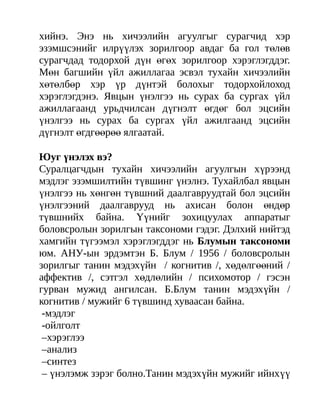 хийнэ. Энэ нь хичээлийн агуулгыг сурагчид хэр
эзэмшсэнийг илрүүлэх зорилгоор авдаг ба гол төлөв
сурагчдад тодорхой дүн өгөх зорилгоор хэрэглэгддэг.
Мөн багшийн үйл ажиллагаа эсвэл тухайн хичээлийн
хөтөлбөр хэр үр дүнтэй болохыг тодорхойлоход
хэрэглэгдэнэ. Явцын үнэлгээ нь сурах ба сургах үйл
ажиллагаанд урьдчилсан дүгнэлт өгдөг бол эцсийн
үнэлгээ нь сурах ба сургах үйл ажилгаанд эцсийн
дүгнэлт өгдгөөрөө ялгаатай.

Юуг үнэлэх вэ?
Суралцагчдын тухайн хичээлийн агуулгын хүрээнд
мэдлэг эзэмшилтийн түвшинг үнэлнэ. Тухайлбал явцын
үнэлгээ нь хөнгөн түвшний даалгавруудтай бол эцсийн
үнэлгээний даалгаврууд нь ахисан болон өндөр
түвшнийх байна. Үүнийг зохицуулах аппаратыг
боловсролын зорилгын таксономи гэдэг. Дэлхий нийтэд
хамгийн түгээмэл хэрэглэгддэг нь Блумын таксономи
юм. АНУ-ын эрдэмтэн Б. Блум / 1956 / боловсролын
зорилгыг танин мэдэхүйн / когнитив /, хөдөлгөөний /
аффектив /, сэтгэл хөдлөлийн / психомотор / гэсэн
гурван мужид ангилсан. Б.Блум танин мэдэхүйн /
когнитив / мужийг 6 түвшинд хуваасан байна.
 -мэдлэг
 -ойлголт
 –хэрэглээ
 –анализ
 –синтез
 – үнэлэмж зэрэг болно.Танин мэдэхүйн мужийг ийнхүү
 