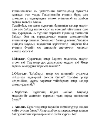 түвшинчилсэн нь үнэлгээний тогтолцоонд хувьсгал
гаргасан гэж үздэг. Таксономийн түвшин бүрд олж
эзэмших ур чадваруудыг өмнөх түвшинтэй нь холбон
гаргаж тавьсан байна.
Тухайлбал, нэг хэсэг сурагчид баримтын талаар мэдлэг
олж авч байхад нөгөө хэсэг нь ерөнхий ойлголтыг олж
авч, гуравдахь нь түүнийг хэрэглэх түвшинд эзэмшсэн
байдаг. Энэ нь суралцагчдыг мэдлэг эзэмшилтийн
түвшингээр ангилах бололцоог багшид олгоно.Үнэлгээ
хийхдээ Блумын таксономи хэрэглэхээр шийдсэн бол
түвшин бүрийн хэв шинжийг системчлэн хянахыг
хичээх хэрэгтэй.

1.Мэдлэг. Сурагчдад ямар баримт, мэдээлэл, мэдлэг
өгсөн вэ? Тэд ямар дэс дарааллаар мэдсэн вэ? Ямар
зарчим онолуудыг баримталсан бэ?

2.Ойлголт. Тайлбарын ямар хэв шинжийг сурагчид
гүйцэтгэх чадвартай болсон билээ? Томъёог үгээр
илэрхийлэх, дүрэм зарчмыг тайлбарлах ямар чадвар
эзэмшүүлсэн бэ?

3.Хэрэглээ. Сурагчид бодит нөхцөл байдалд
мэдээллийг ашиглаж сурахын тулд юунд ашигласан
билээ?

4.Анализ. Сурагчид ямар төрлийн элементүүдэд анализ
хийж сурсан билээ? Ямар холбоо хамаарал, ямар зохион
байгуулалтын зарчмаар анализ хийж сурсан бэ?
 