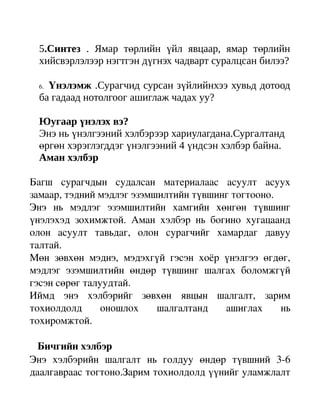 5.Синтез . Ямар төрлийн үйл явцаар, ямар төрлийн
  хийсвэрлэлээр нэгтгэн дүгнэх чадварт суралцсан билээ?

  6.Үнэлэмж .Сурагчид сурсан зүйлийнхээ хувьд дотоод
  ба гадаад нотолгоог ашиглаж чадах уу?

  Юугаар үнэлэх вэ?
  Энэ нь үнэлгээний хэлбэрээр хариулагдана.Сургалтанд
  өргөн хэрэглэгддэг үнэлгээний 4 үндсэн хэлбэр байна.
  Аман хэлбэр

Багш   сурагчдын   судалсан   материалаас   асуулт   асуух 
замаар, тэдний мэдлэг эзэмшилтийн түвшинг тогтооно.
Энэ   нь   мэдлэг   эзэмшилтийн   хамгийн   хөнгөн   түвшинг 
үнэлэхэд   зохимжтой.   Аман   хэлбэр   нь   богино   хугацаанд 
олон   асуулт   тавьдаг,   олон   сурагчийг   хамардаг   давуу 
талтай.
Мөн   зөвхөн   мэднэ,   мэдэхгүй   гэсэн   хоёр   үнэлгээ   өгдөг, 
мэдлэг   эзэмшилтийн   өндөр   түвшинг   шалгах   боломжгүй 
гэсэн сөрөг талуудтай.
Иймд   энэ   хэлбэрийг   зөвхөн   явцын   шалгалт,   зарим 
тохиолдолд   оношлох   шалгалтанд   ашиглах   нь 
тохиромжтой.

   Бичгийн хэлбэр
Энэ   хэлбэрийн   шалгалт   нь   голдуу   өндөр   түвшний   3­6 
даалгавраас тогтоно.Зарим тохиолдолд үүнийг уламжлалт 
 