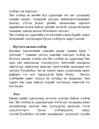 хэлбэр гэж нэрлэдэг. 
Энэ   хэлбэр   нь   ангийн   бүх   сурагчдыг   нэг   цаг   хугацаанд 
хамарч   чаддаг,   тодорхой   асуудал   шийдвэрлэхчадварыг 
шалгах,   сэтгэн   бодох   үйлийг   оношлохын   зэрэгцээ 
өөрийнхөө мэдэж байгаа зүйлийг цэгцтэй, логиктой бичих 
чадварыг давхар шалгах бололцоог олгодог. 
Энэ хэлбэр нь сурагчийн сэтгэлгээний алхам бүрийг хянах 
боломжийг олгодгоороо бусад хэлбэрээс давуу талтай.

     Бүтээлч ажлын хэлбэр
Блумын   таксономийн   хамгийн   өндөр   түвшин   буюу   “ 
үнэлэмж   “   түвшинг   үнэлэх   хамгийн   сонгодог   хэлбэр   нь 
бүтээлч  ажлын  хэлбэр   юм.Энэ  хэлбэр   нь  сурагчдын  бие 
даах   үйл   ажиллагааг   сэдэлжүүлэх,   хичээлийг   амьдралд 
ойртуулах зорилгоор практик хэрэглээний даалгавар өгч 
үнэлдэг.Тухайлбал, энэ нь төсөлт ажил, судалгааны ажил, 
реферат   гэх   мэт   төрлүүдтэй   байж   болно.     Энэхүү 
хэлбэрийн   сөрөг   талууд   нь   хугацаа   их   шаарддаг,   мөн 
сурагч   бие   даан   хийсэн   гэдгийг   тогтооход   төвөгтэй   гэх 
мэт болно. 

     Тест
Орчин   үеийн   сургалтанд   ихээхэн   дэлгэрч   байгаа   хэлбэр 
юм. Энэ хэлбэр нь суралцагчдыг нэгэн цаг хугацаанд ижил 
материалаар   шалгаж   мөн   түлхүүрээр   шалгадаг   гэсэн 
үзүүлэлтээрээ   бусад   хэлбэрүүдээс   давуу 
талтай.Тухайлбал   тестийн   материалыг   үнэлэхдээ   тухайн 
 