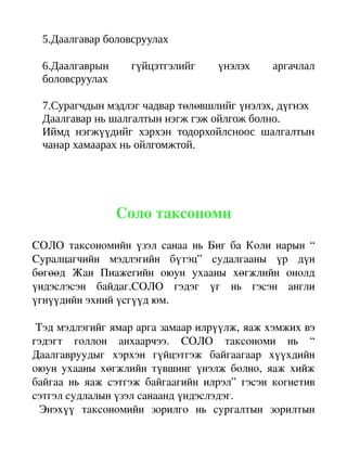5.Даалгавар боловсруулах

  6.Даалгаврын         гүйцэтгэлийг         үнэлэх       аргачлал
  боловсруулах

  7.Сурагчдын мэдлэг чадвар төлөвшлийг үнэлэх, дүгнэх
  Даалгавар нь шалгалтын нэгж гэж ойлгож болно.
  Иймд нэгжүүдийг хэрхэн тодорхойлсноос шалгалтын
  чанар хамаарах нь ойлгомжтой.




                   Соло таксономи
СОЛО таксономийн үзэл санаа нь Биг ба Коли нарын “ 
Суралцагчийн   мэдлэгийн   бүтэц”   судалгааны   үр   дүн 
бөгөөд   Жан   Пиажегийн   оюун   ухааны   хөгжлийн   онолд 
үндэслэсэн   байдаг.СОЛО   гэдэг   үг   нь   гэсэн   англи 
үгнүүдийн эхний үсгүүд юм.

 Тэд мэдлэгийг ямар арга замаар илрүүлж, яаж хэмжих вэ 
гэдэгт   голлон   анхаарчээ.   СОЛО   таксономи   нь   “ 
Даалгавруудыг   хэрхэн   гүйцэтгэж   байгаагаар   хүүхдийн 
оюун ухааны хөгжлийн түвшинг үнэлж болно, яаж хийж 
байгаа   нь   яаж   сэтгэж   байгаагийн   илрэл”   гэсэн   когнетив 
сэтгэл судлалын үзэл санаанд үндэслэдэг.
  Энэхүү   таксономийн   зорилго   нь   сургалтын   зорилтын 
 