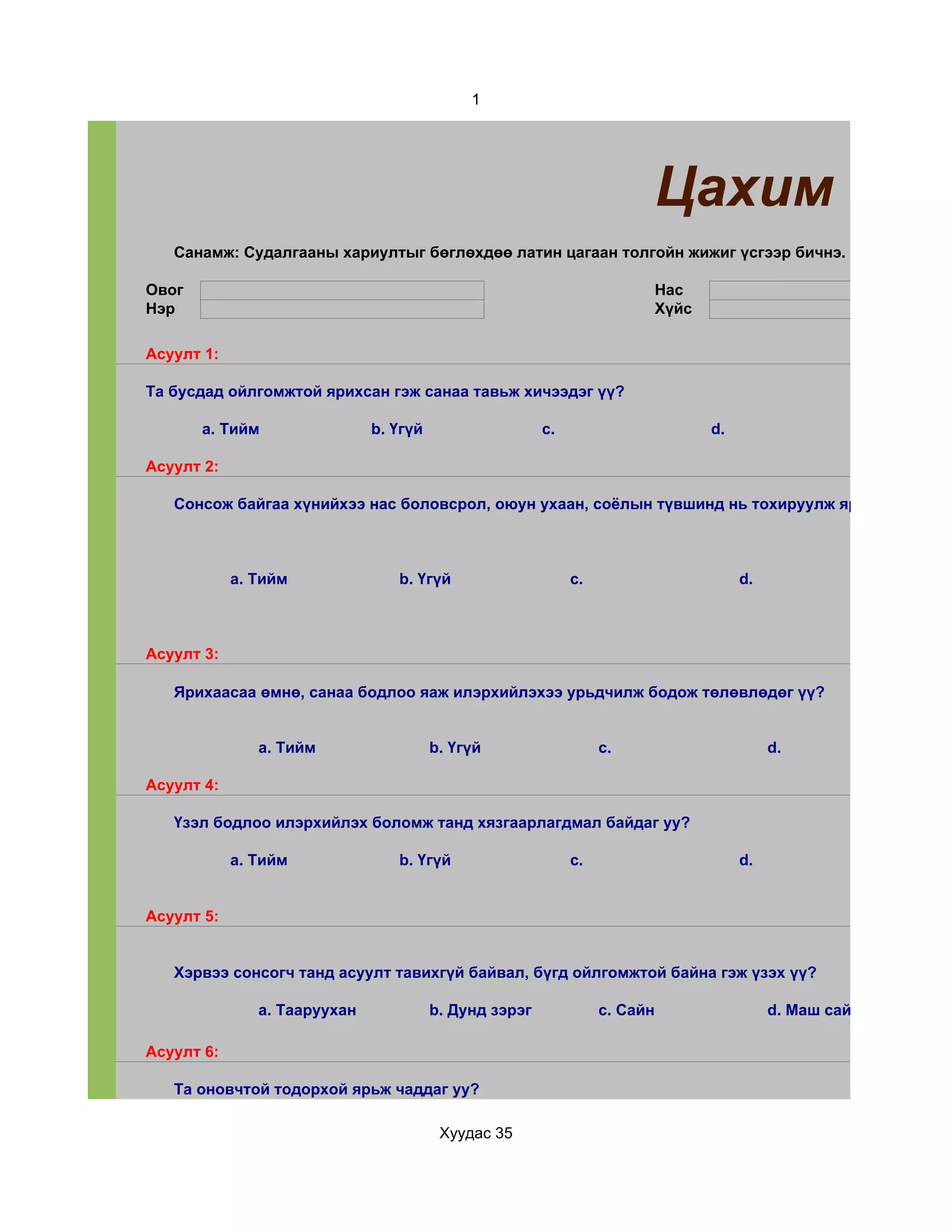 1




                                                                            Цахим суда
   Санамж: Судалгааны хариултыг бөглөхдөө латин цагаан толгойн жижиг үсгээр бичнэ.

Овог                                                                        Нас
Нэр                                                                         Хүйс

Асуулт 1:

Та бусдад ойлгомжтой ярихсан гэж санаа тавьж хичээдэг үү?

       a. Тийм                b. Үгүй                   c.                         d.

Асуулт 2:

   Сонсож байгаа хүнийхээ нас боловсрол, оюун ухаан, соёлын түвшинд нь тохируулж ярьж чаддаг уу



            a. Тийм              b. Үгүй                     c.                         d.



Асуулт 3:

   Ярихаасаа өмнө, санаа бодлоо яаж илэрхийлэхээ урьдчилж бодож төлөвлөдөг үү?


               a. Тийм                  b. Үгүй                   c.                         d.

Асуулт 4:

   Үзэл бодлоо илэрхийлэх боломж танд хязгаарлагдмал байдаг уу?

            a. Тийм              b. Үгүй                     c.                         d.


Асуулт 5:


   Хэрвээ сонсогч танд асуулт тавихгүй байвал, бүгд ойлгомжтой байна гэж үзэх үү?

               a. Тааруухан             b. Дунд зэрэг             c. Сайн                    d. Маш сайн

Асуулт 6:

   Та оновчтой тодорхой ярьж чаддаг уу?

                                         Хуудас 35
 