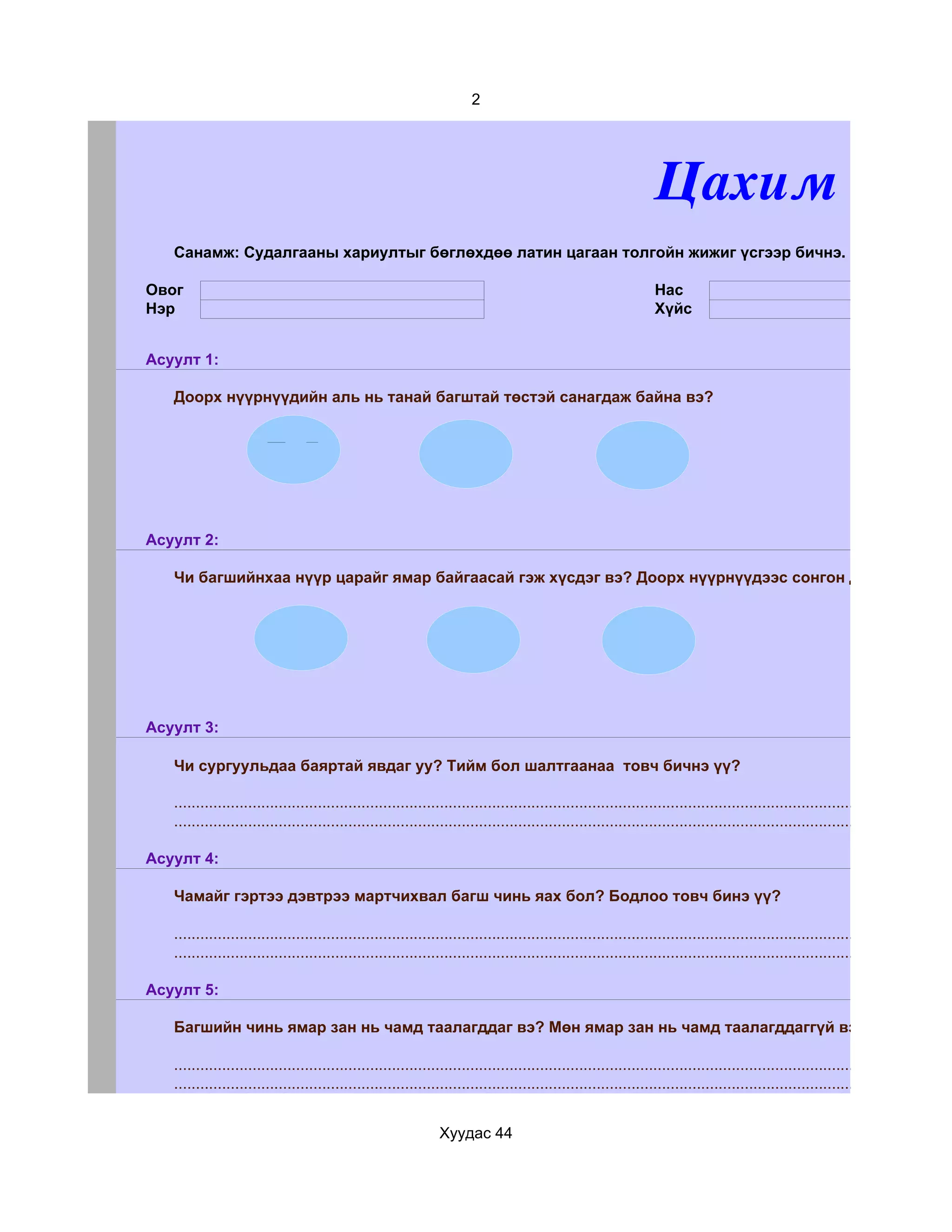 2




                                                                                                                 Цахим суда
   Санамж: Судалгааны хариултыг бөглөхдөө латин цагаан толгойн жижиг үсгээр бичнэ.

Овог                                                                                                             Нас
Нэр                                                                                                              Хүйс


Асуулт 1:

   Доорх нүүрнүүдийн аль нь танай багштай төстэй санагдаж байна вэ?




Асуулт 2:

   Чи багшийнхаа нүүр царайг ямар байгаасай гэж хүсдэг вэ? Доорх нүүрнүүдээс сонгон дугуйлаарай.




Асуулт 3:

   Чи сургуульдаа баяртай явдаг уу? Тийм бол шалтгаанаа товч бичнэ үү?

   ...........................................................................................................................................................................
   ...........................................................................................................................................................................

Асуулт 4:

   Чамайг гэртээ дэвтрээ мартчихвал багш чинь яах бол? Бодлоо товч бинэ үү?

   ...........................................................................................................................................................................
   ...........................................................................................................................................................................

Асуулт 5:

   Багшийн чинь ямар зан нь чамд таалагддаг вэ? Мөн ямар зан нь чамд таалагддаггүй вэ?

   ...........................................................................................................................................................................
   ...........................................................................................................................................................................


                                                               Хуудас 44
 