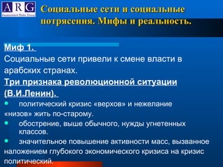 Миф 1.  Социальные сети привели к смене власти в арабских странах. Три признака революционной ситуации (В.И.Ленин).  политический кризис «верхов» и нежелание «низов» жить по-старому. обострение, выше обычного, нужды угнетенных классов.  значительное повышение активности масс, вызванное наложением глубокого экономического кризиса на кризис политический.  Социальные сети и социальные потрясения. Мифы и реальность. 