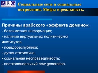 Причины арабского «эффекта домино»: - безлимитная информация; - наличие виртуальных политических институтов; - псевдореспублики; - дутая статистика; - социальная несправедливость; - постколониальный new generation.  Социальные сети и социальные потрясения. Мифы и реальность. 