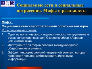 Миф 2.  Социальная сеть самостоятельный политический игрок  Роль социальных сетей: 1. Один из политических и идеологических инструментов в руках оппозиционных сил. Скорее крейсер «Аврора», чем «Смольный».  2. Инструмент для формирования международного общественного мнения.  3. Эффект информационной «взрывной волны», которая пробивает попытки заблокировать источники информации.  Социальные сети и социальные потрясения. Мифы и реальность. 
