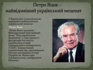 Петро Яцик – найвідоміший український меценатУ Верхньому Синьовидному народився найвідоміший український меценатПетро Яцик.Петро Яцик заснував Міжнародний благодійний фонд "Ліга українських меценатів", і став одним із фундаторів Інституту українських студій Гарвардського університету (США), Енциклопедії українознавства, засновником Центру досліджень історії України ім. Яцика при Альбертському університеті (Канада). 
