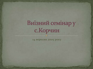 14 вересня 2005 рокуВиїзний семінар у  с.Корчин