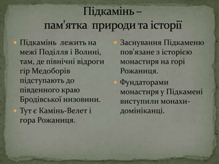 Підкамінь –            пам'ятка  природи та історіїПідкамінь  лежить на межі Поділля і Волині, там, де північні відроги гір Медоборів підступають до південного краю Бродівської низовини.Тут є Камінь-Велет і гора Рожаниця.Заснування Підкаменю пов'язане з історією монастиря на горі Рожаниця.Фундаторами монастиря у Підкамені виступили монахи-домініканці.