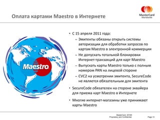 Оплата картами  Maestro  в Интернете С  15  апреля  2011  года : Эмитенты обязаны открыть системы  авторизации для обработки запросов по картам  Maestro  в электронной коммерции Не допускать тотальной блокировки Интернет-транзакций для карт  Maestro Выпускать карты  Maestro  только с полным номером  PAN  на лицевой стороне CVC2  на усмотрении эмитента,  SecureCode  не является обязательным для эмитента  SecureCode  обязателен на стороне эквайера для приема карт  Maestro  в Интернете Многие интернет-магазины уже принимают карты  Maestro Page  