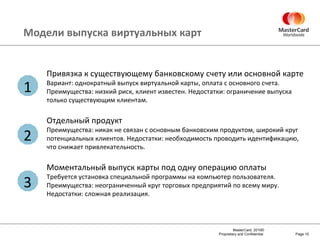 Модели выпуска виртуальных карт Page  Привязка к существующему банковскому счету или основной карте Вариант: однократный выпуск виртуальной карты, оплата с основного счета. Преимущества: низкий риск, клиент известен. Недостатки: ограничение выпуска только существующим клиентам. Отдельный продукт Преимущества: никак не связан с основным банковским продуктом, широкий круг потенциальных клиентов. Недостатки: необходимость проводить идентификацию, что снижает привлекательность. Моментальный выпуск карты под одну операцию оплаты Требуется установка специальной программы на компьютер пользователя. Преимущества: неограниченный круг торговых предприятий по всему миру. Недостатки: сложная реализация. 3 2 1 